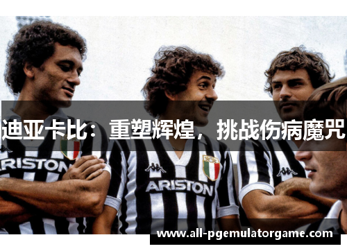 迪亚卡比:重塑辉煌,挑战伤病魔咒 迪亚卡比:重塑辉煌,挑战伤病魔咒