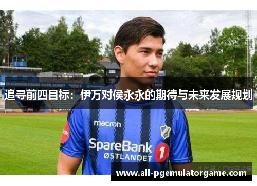 追寻前四目标:伊万对侯永永的期待与未来发展规划 追寻前四目标:伊万对侯永永的期待与未来发展规划