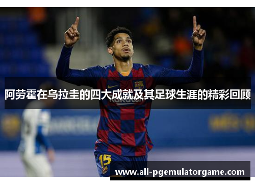 阿劳霍在乌拉圭的四大成就及其足球生涯的精彩回顾