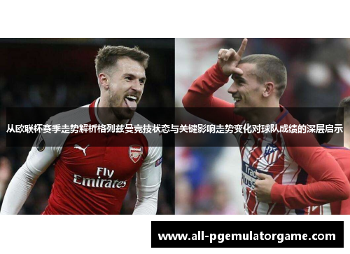 从欧联杯赛季走势解析格列兹曼竞技状态与关键影响走势变化对球队成绩的深层启示 从欧联杯赛季走势解析格列兹曼竞技状态与关键影响走势变化对球队成绩的深层启示