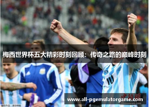 梅西世界杯五大精彩时刻回顾：传奇之路的巅峰时刻