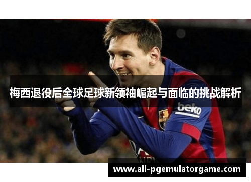 梅西退役后全球足球新领袖崛起与面临的挑战解析